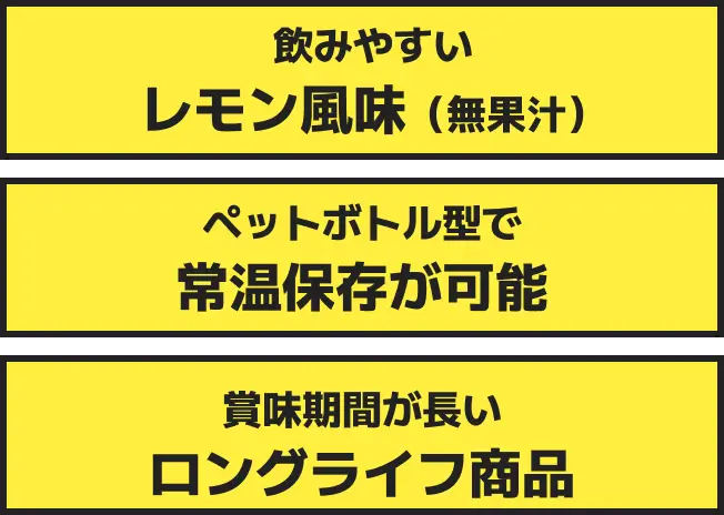飲みやすい​レモン風味（無果汁）​、ペットボトル型で常温保存が可能、賞味期間​が長い​ロングライフ商品
